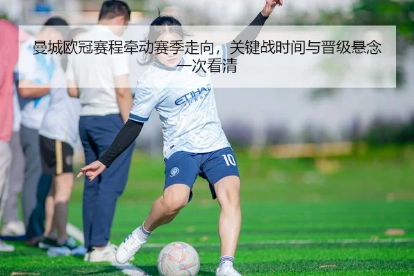 曼城欧冠赛程牵动赛季走向，关键战时间与晋级悬念一次看清
