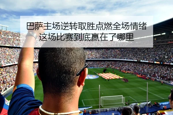 巴萨主场逆转取胜点燃全场情绪 这场比赛到底赢在了哪里