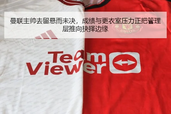 曼联主帅去留悬而未决，成绩与更衣室压力正把管理层推向抉择边缘