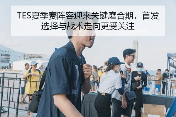 TES夏季赛阵容迎来关键磨合期，首发选择与战术走向更受关注