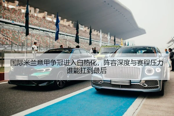 国际米兰意甲争冠进入白热化，阵容深度与赛程压力谁能扛到最后