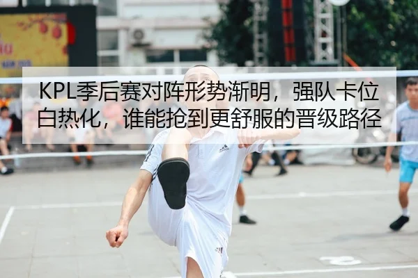 KPL季后赛对阵形势渐明，强队卡位白热化，谁能抢到更舒服的晋级路径