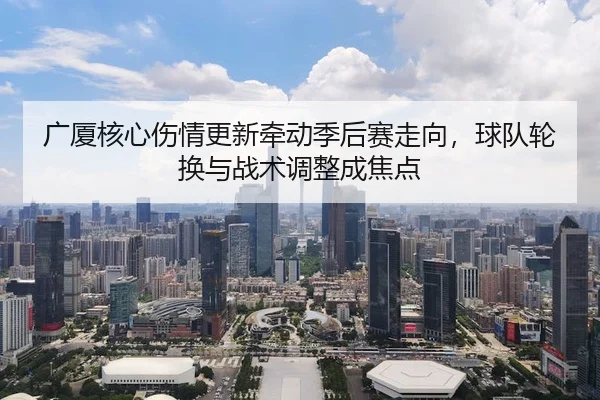 广厦核心伤情更新牵动季后赛走向，球队轮换与战术调整成焦点